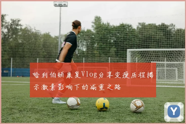 哈利伯顿康复Vlog分享变瘦历程揭示激素影响下的减重之路