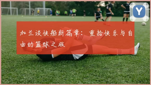 加兰谈快船新篇章：重拾快乐与自由的篮球之旅