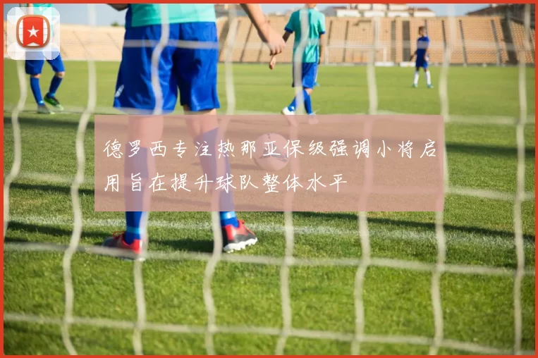 德罗西专注热那亚保级强调小将启用旨在提升球队整体水平