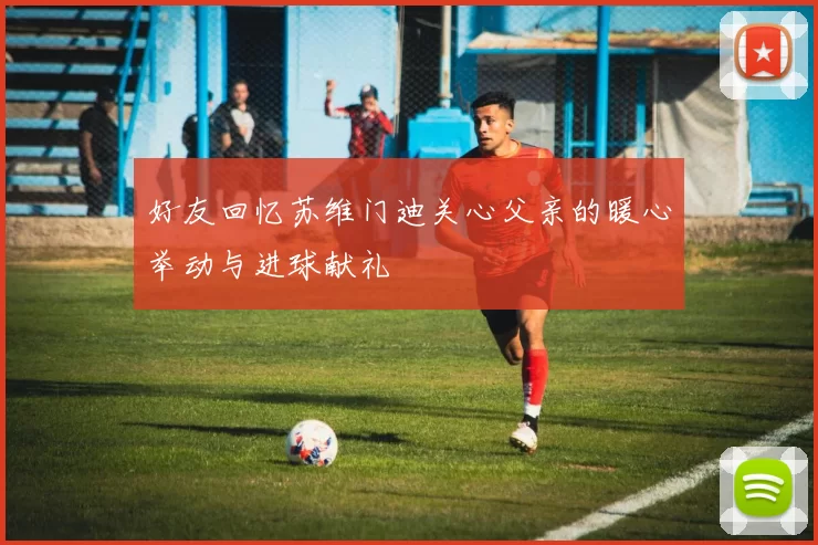 好友回忆苏维门迪关心父亲的暖心举动与进球献礼