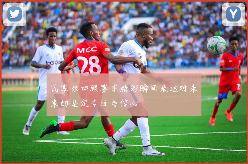 瓦塞尔回顾赛季精彩瞬间表达对未来的坚定专注与信心