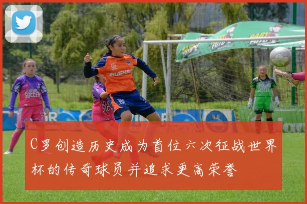 C罗创造历史成为首位六次征战世界杯的传奇球员并追求更高荣誉