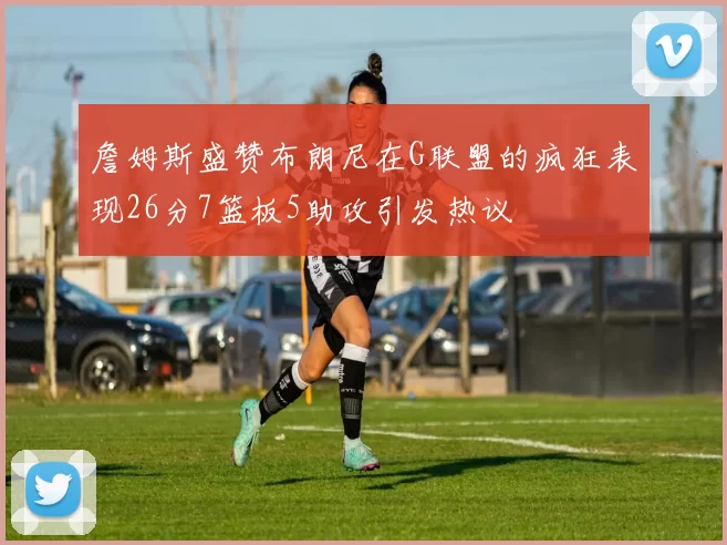 詹姆斯盛赞布朗尼在G联盟的疯狂表现26分7篮板5助攻引发热议