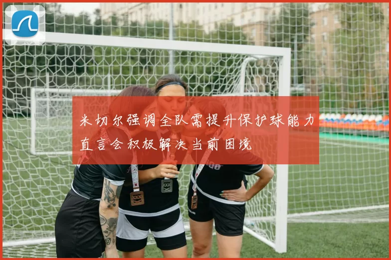米切尔强调全队需提升保护球能力直言会积极解决当前困境