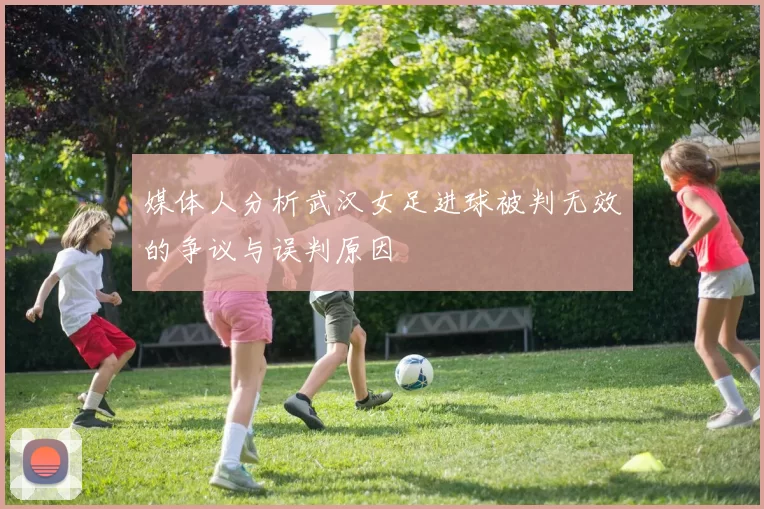 媒体人分析武汉女足进球被判无效的争议与误判原因