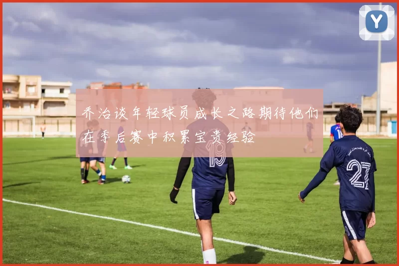 乔治谈年轻球员成长之路期待他们在季后赛中积累宝贵经验
