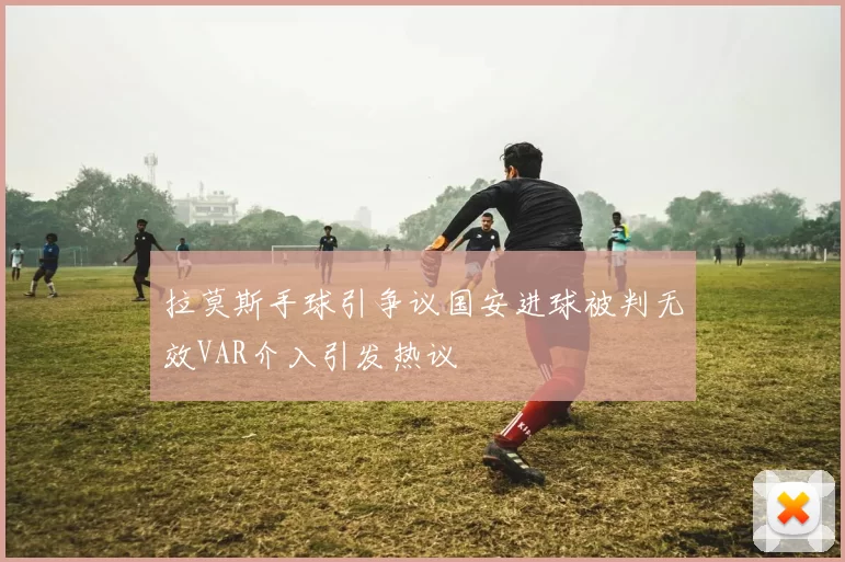 拉莫斯手球引争议国安进球被判无效VAR介入引发热议