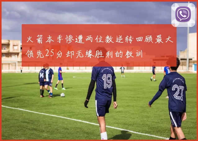 火箭本季惨遭两位数逆转回顾最大领先25分却无缘胜利的教训