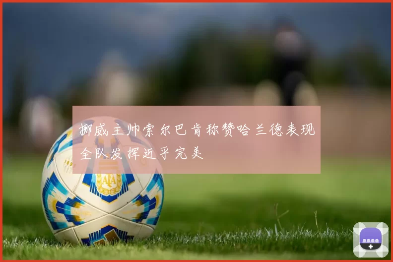挪威主帅索尔巴肯称赞哈兰德表现全队发挥近乎完美