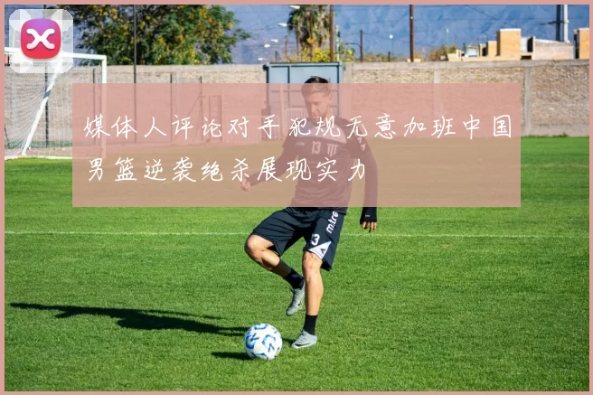 媒体人评论对手犯规无意加班中国男篮逆袭绝杀展现实力