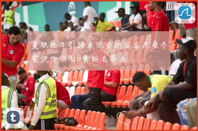 曼联近年引援表现分析安东尼桑乔霍伊伦领衔B费排名第九
