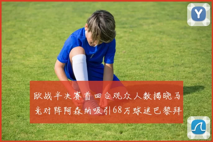 欧战半决赛首回合观众人数揭晓马竞对阵阿森纳吸引68万球迷巴黎拜仁紧随其后