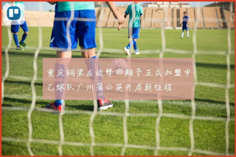 重庆铜梁龙边锋田翔予正式加盟中乙球队广州蒲公英开启新征程