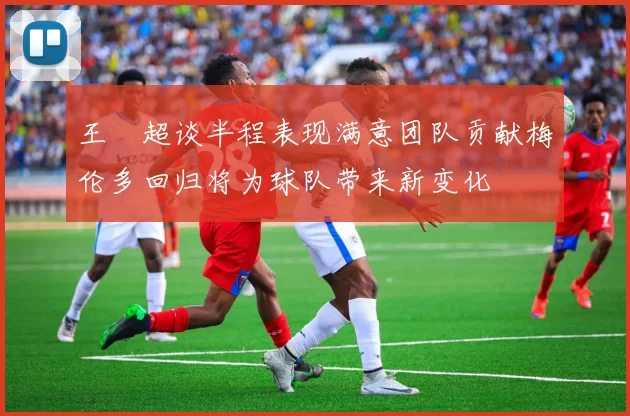 王燊超谈半程表现满意团队贡献梅伦多回归将为球队带来新变化