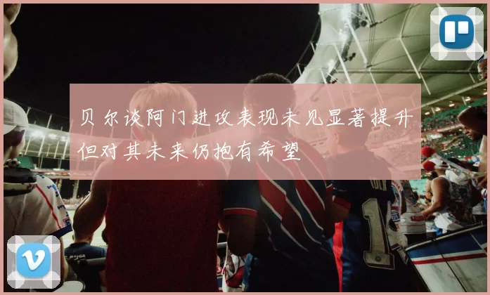 贝尔谈阿门进攻表现未见显著提升但对其未来仍抱有希望