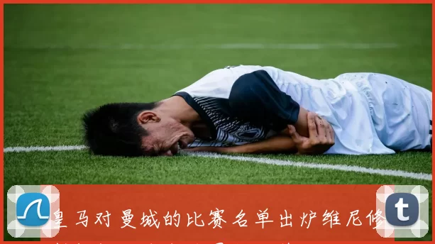 皇马对曼城的比赛名单出炉维尼修斯领衔七名主力因伤缺阵