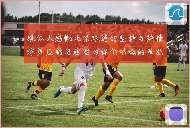 媒体人感慨北京球迷的坚持与热情球员应铭记这些为你们呐喊的面孔