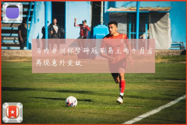马内非洲杯梦碎冠军易主两个月后再现意外变故